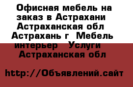 Офисная мебель на заказ в Астрахани - Астраханская обл., Астрахань г. Мебель, интерьер » Услуги   . Астраханская обл.